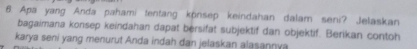 Apa yang Anda pahami tentang könsep keindahan dalam seni? Jelaskan 
bagaimana konsep keindahan dapat bersifat subjektif dan objektif. Berikan contoh 
karya seni yang menurut Anda indah dan jelaskan alasannya