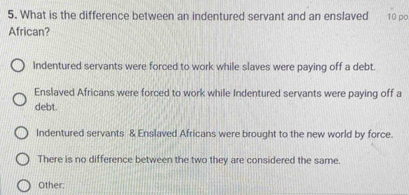 What is the difference between an indentured servant and an enslaved 10 po
African?
Indentured servants were forced to work while slaves were paying off a debt.
Enslaved Africans were forced to work while Indentured servants were paying off a
debt.
Indentured servants & Enslaved Africans were brought to the new world by force.
There is no difference between the two they are considered the same.
Other: