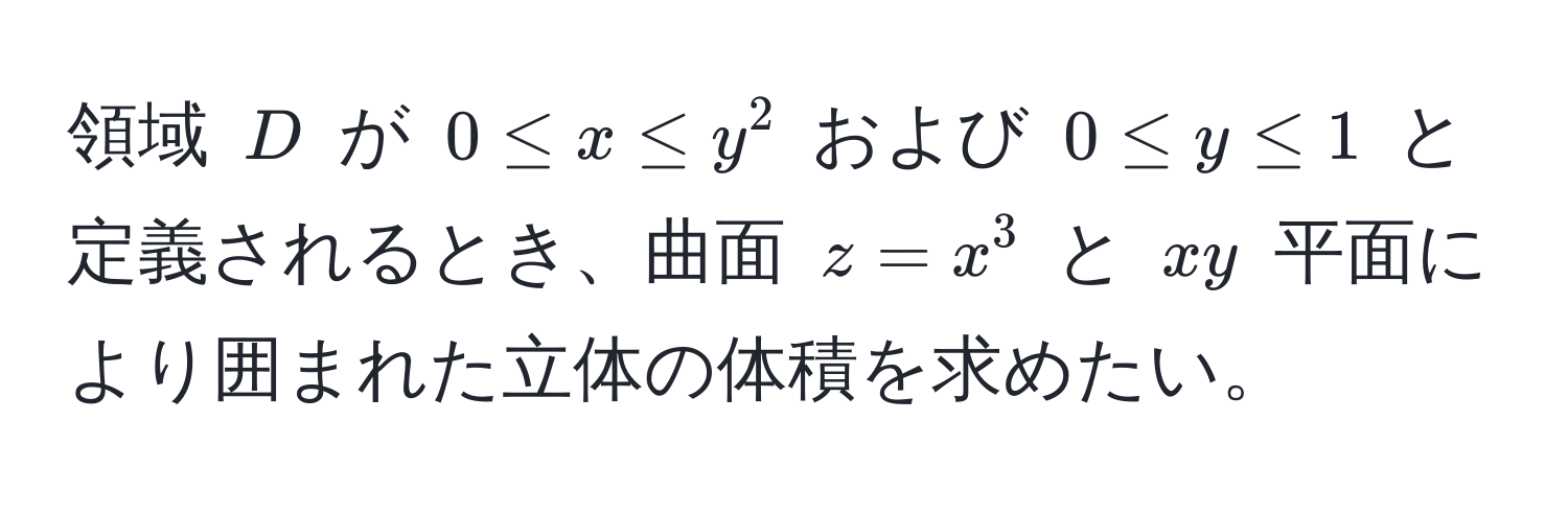 領域 $D$ が $0 ≤ x ≤ y^2$ および $0 ≤ y ≤ 1$ と定義されるとき、曲面 $z = x^3$ と $xy$ 平面により囲まれた立体の体積を求めたい。