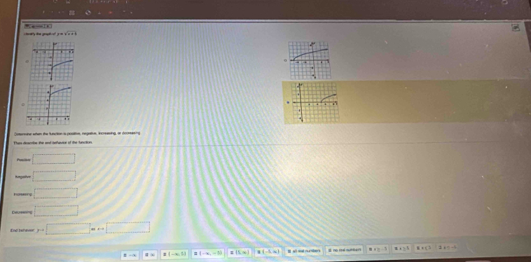 ctory the graph of y=sqrt(x+5)
。 
. 
Derenune when the fnction is positive, negative, incrusing, or decreasing 
Postive □ 
Nirgative □ 
Incuaing □ 
Decreasing □ 
End behavar y=□
II=a H ∞ B(-∈fty ,5) (-∈fty ,-5) n (5,∈fty ) (-5,∈fty ) I wll reat numibors I no roal sumers x≥ -3 2^t ε =0