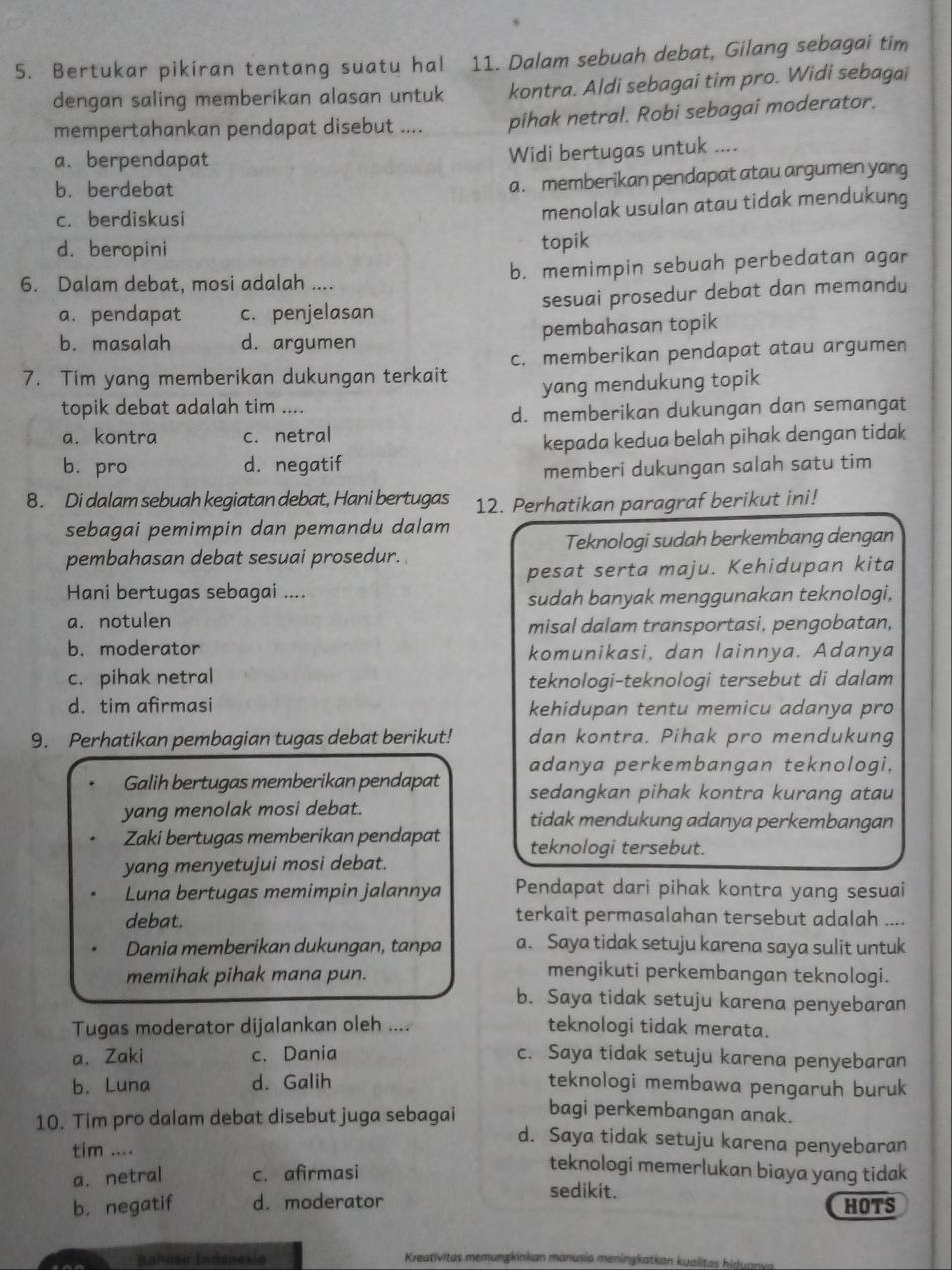 Bertukar pikiran tentang suatu hal 11. Dalam sebuah debat, Gilang sebagai tim
dengan saling memberikan alasan untuk kontra. Aldi sebagai tim pro. Widi sebagai
mempertahankan pendapat disebut .... pihak netral. Robi sebagai moderator.
a. berpendapat
Widi bertugas untuk ....
b. berdebat
a. memberikan pendapat atau argumen yang
c. berdiskusi
menolak usulan atau tidak mendukung
d. beropini
topik
6. Dalam debat, mosi adalah .... b. memimpin sebuah perbedatan agar
a. pendapat c. penjelasan sesuai prosedur debat dan memandu
b. masalah d. argumen pembahasan topik
7. Tim yang memberikan dukungan terkait c. memberikan pendapat atau argumen
yang mendukung topik
topik debat adalah tim ....
d. memberikan dukungan dan semangat
a. kontra c. netral
kepada kedua belah pihak dengan tidak
b. pro d. negatif
memberi dukungan salah satu tim
8. Di dalam sebuah kegiatan debat, Hani bertugas 12. Perhatikan paragraf berikut ini!
sebagai pemimpin dan pemandu dalam
pembahasan debat sesuai prosedur. Teknologi sudah berkembang dengan
pesat serta maju. Kehidupan kita
Hani bertugas sebagai ....
sudah banyak menggunakan teknologi,
a. notulen
misal dalam transportasi, pengobatan,
b. moderator komunikasi, dan lainnya. Adanya
c. pihak netral teknologi-teknologi tersebut di dalam
d. tim afirmasi kehidupan tentu memicu adanya pro
9. Perhatikan pembagian tugas debat berikut! dan kontra. Pihak pro mendukung
adanya perkembangan teknologi,
Galih bertugas memberikan pendapat sedangkan pihak kontra kurang atau
yang menolak mosi debat. tidak mendukung adanya perkembangan
Zaki bertugas memberikan pendapat teknologi tersebut.
yang menyetujui mosi debat.
Luna bertugas memimpin jalannya Pendapat dari pihak kontra yang sesuai
debat. terkait permasalahan tersebut adalah ....
Dania memberikan dukungan, tanpa a. Saya tidak setuju karena saya sulit untuk
memihak pihak mana pun. mengikuti perkembangan teknologi.
b. Saya tidak setuju karena penyebaran
Tugas moderator dijalankan oleh .... teknologi tidak merata.
a. Zaki c. Dania c. Saya tidak setuju karena penyebaran
b. Luna d. Galih teknologi membawa pengaruh buruk
10. Tim pro dalam debat disebut juga sebagai bagi perkembangan anak.
d. Saya tidak setuju karena penyebaran
tim .... teknologi memerlukan biaya yang tidak
a. netral c. afirmasi sedikit.
b. negatif d. moderator HOTS
Rahása Indenesia Kreativitas memungkinkan manusia meningkatkan kualitas hiduas