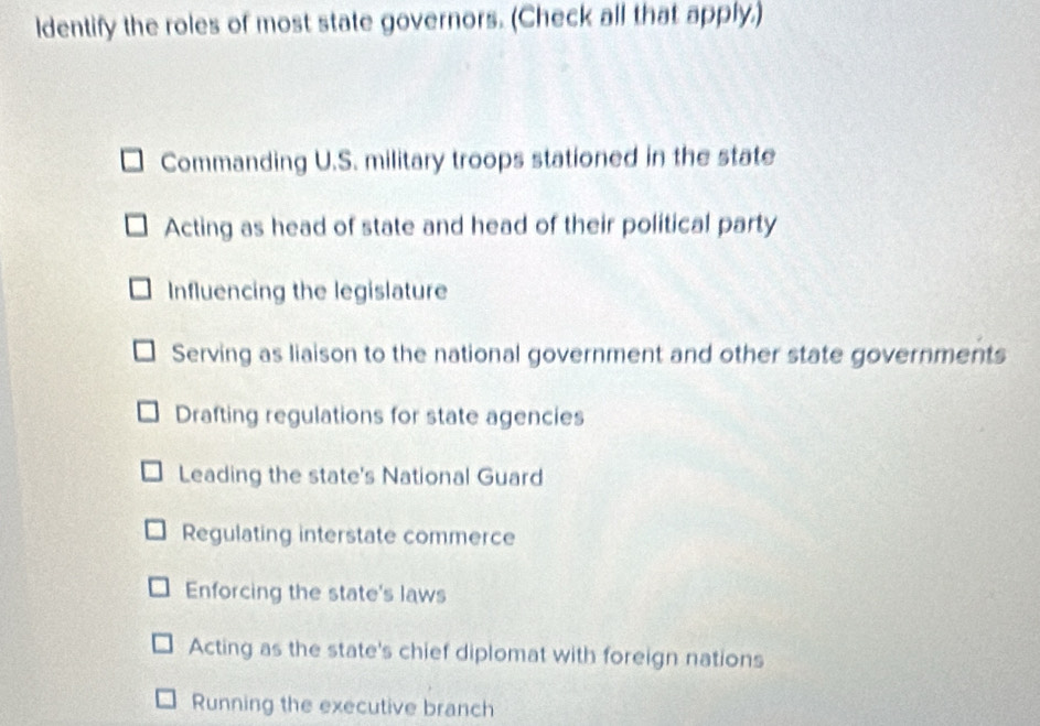 ldentify the roles of most state governors. (Check all that apply.)
Commanding U.S. military troops stationed in the state
Acting as head of state and head of their political party
Influencing the legislature
Serving as liaison to the national government and other state governments
Drafting regulations for state agencies
Leading the state's National Guard
Regulating interstate commerce
Enforcing the state's laws
Acting as the state's chief diplomat with foreign nations
Running the executive branch