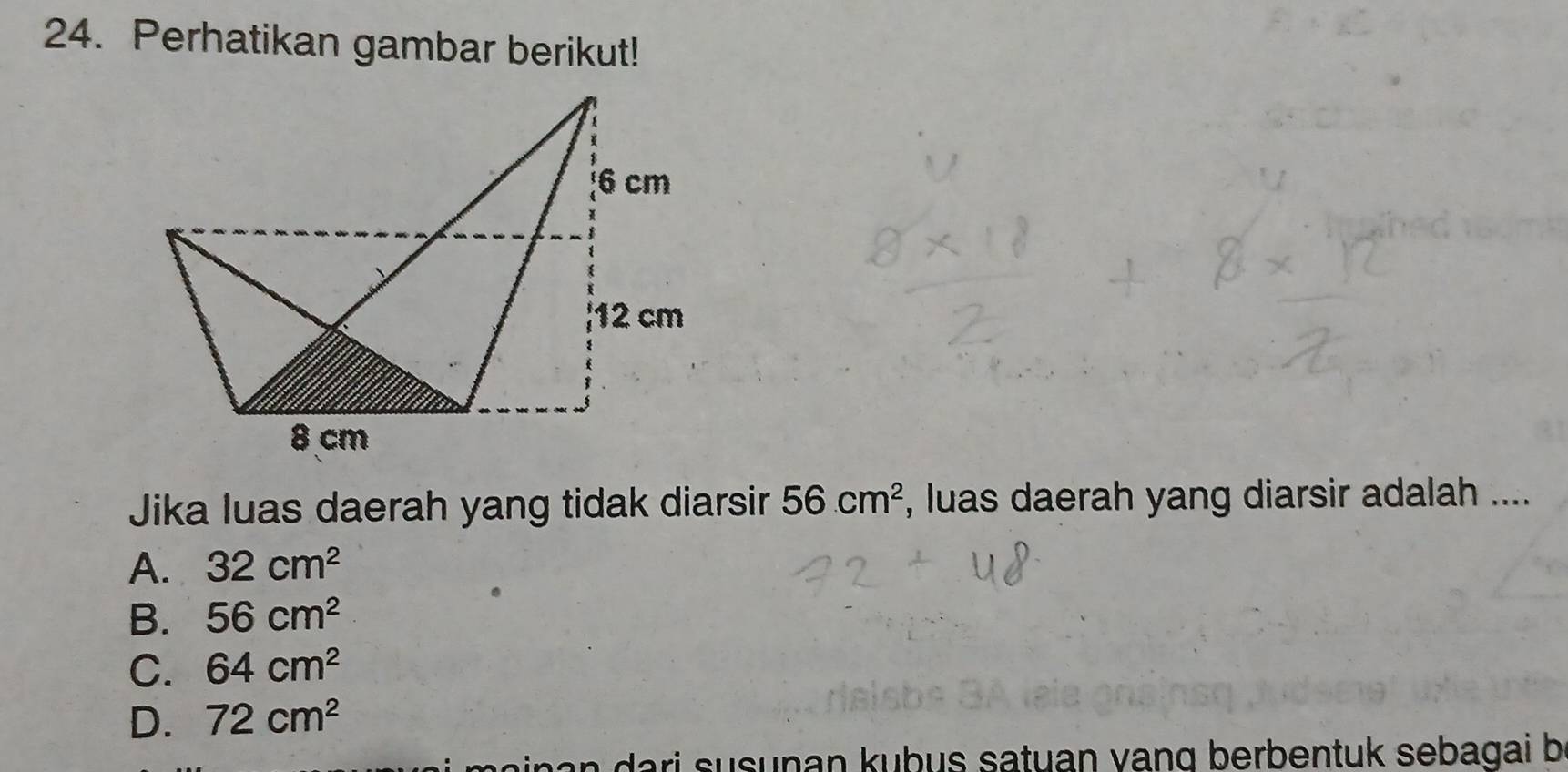 Perhatikan gambar berikut!
Jika luas daerah yang tidak diarsir 56cm^2 , luas daerah yang diarsir adalah ....
A. 32cm^2
B. 56cm^2
C. 64cm^2
D. 72cm^2
a a ri s usunan kubus satuan vang berbentuk sebagai b