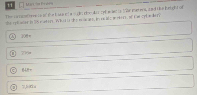 for Review
The circumference of the base of a right circular cylinder is 12π meters, and the height of
the cylinder is 18 meters. What is the volume, in cubic meters, of the cylinder?
A 108π
B 216π
C 648π
D 2,592π