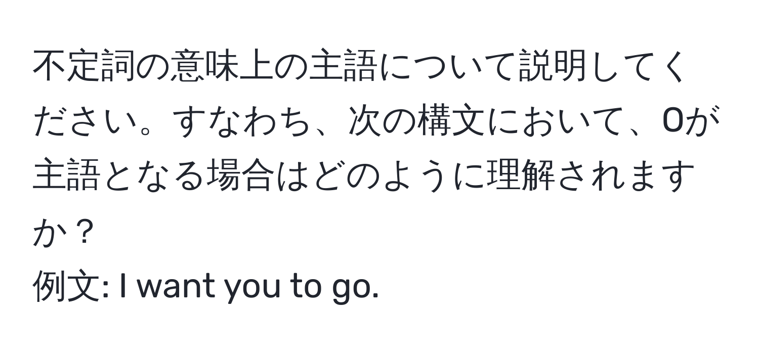 不定詞の意味上の主語について説明してください。すなわち、次の構文において、Oが主語となる場合はどのように理解されますか？  
例文: I want you to go.