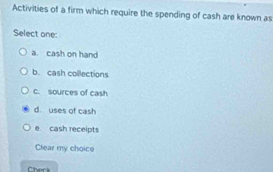 Activities of a firm which require the spending of cash are known as
Select one:
a cash on hand
b. cash collections
c sources of cash
d. uses of cash
e cash receipts
Clear my choice
Cherk