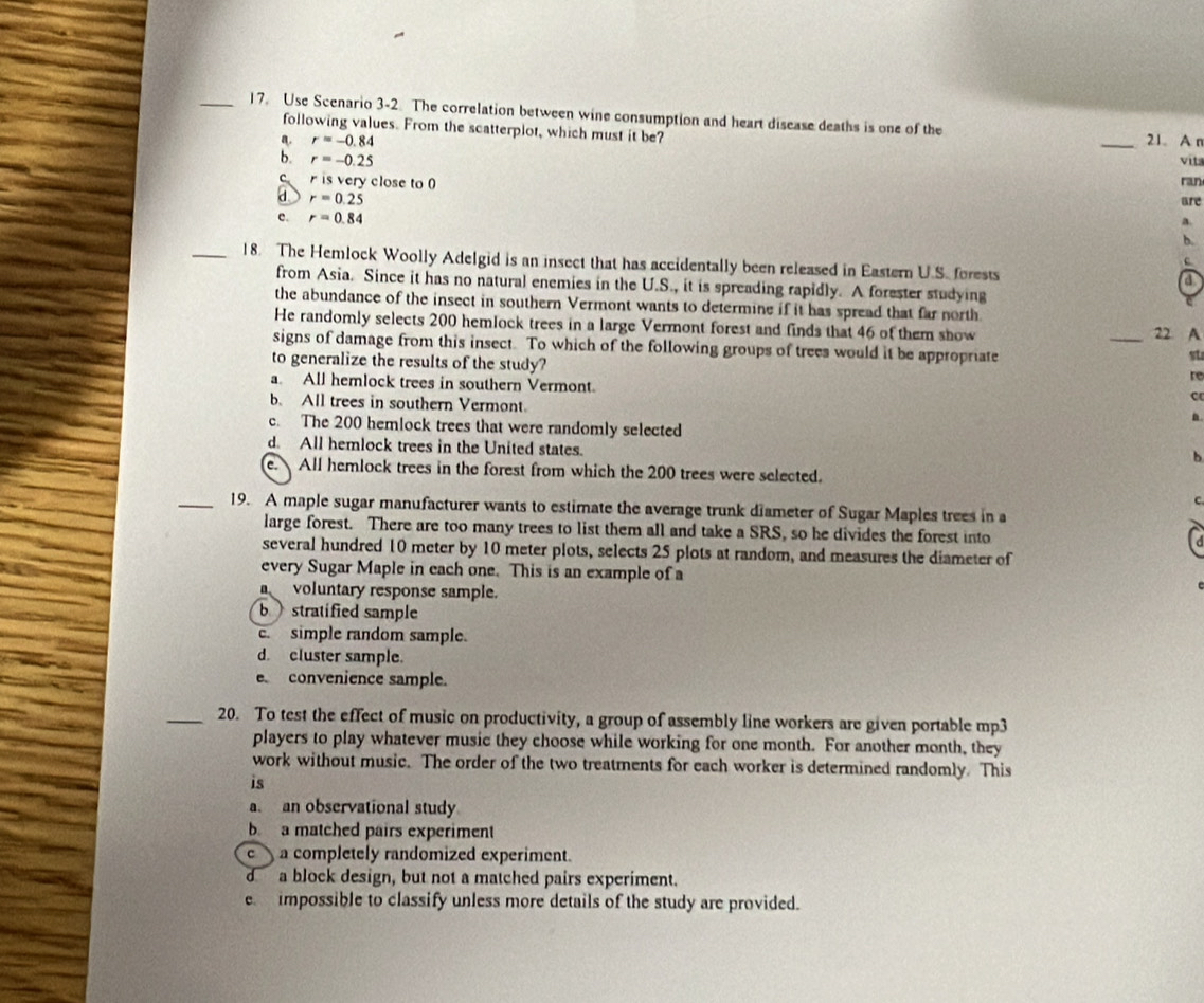 Use Scenario 3-2. The correlation between wine consumption and heart disease deaths is one of the _21 A n
following values. From the scatterplot, which must it be?
a. r=-0.84
b. r=-0.25 vita
C r is very close to 0 ran
a r=0.25 are
c. r=0.84
B.
b.
c
_18. The Hemlock Woolly Adelgid is an insect that has accidentally been released in Eastern U.S. forests a
from Asia. Since it has no natural enemies in the U.S., it is spreading rapidly. A forester studying
the abundance of the insect in southern Vermont wants to determine if it has spread that far north
He randomly selects 200 hemlock trees in a large Vermont forest and finds that 46 of them show
_22 A
signs of damage from this insect. To which of the following groups of trees would it be appropriate
to generalize the results of the study?
st
re
a. All hemlock trees in southern Vermont.
C
b. All trees in southern Vermont
n
c. The 200 hemlock trees that were randomly selected
d. All hemlock trees in the United states.
b
e. All hemlock trees in the forest from which the 200 trees were selected.
_19. A maple sugar manufacturer wants to estimate the average trunk diameter of Sugar Maples trees in a
large forest. There are too many trees to list them all and take a SRS, so he divides the forest into
several hundred 10 meter by 10 meter plots, selects 25 plots at random, and measures the diameter of
every Sugar Maple in each one. This is an example of a
voluntary response sample.
b stratified sample
c. simple random sample.
d. cluster sample.
convenience sample.
_20. To test the effect of music on productivity, a group of assembly line workers are given portable mp3
players to play whatever music they choose while working for one month. For another month, they
work without music. The order of the two treatments for each worker is determined randomly. This
is
a. an observational study
b a matched pairs experiment
c ) a completely randomized experiment.
d a block design, but not a matched pairs experiment.
e  impossible to classify unless more details of the study are provided.