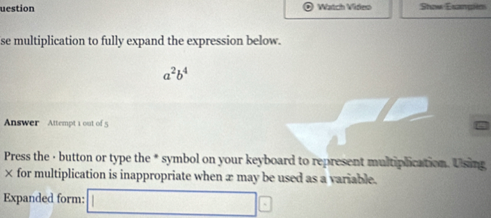 uestion Watch Video Show Esangies 
se multiplication to fully expand the expression below.
a^2b^4
Answer Attempt 1 out of 5 
Press the · button or type the * symbol on your keyboard to represent multiplication. Using 
× for multiplication is inappropriate when x may be used as a variable. 
Expanded form: □ E