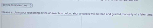 lower temperature $ 
Please explain-your reasoning in the answer box below. Your answers will be read and graded manually at a later time