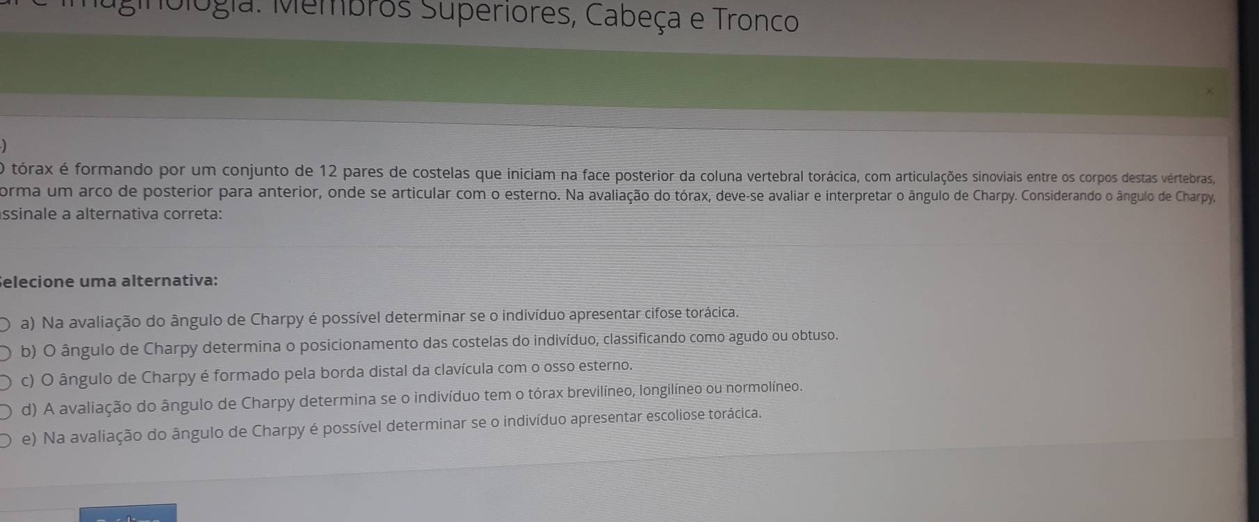 mblogia: Membros Superiores, Cabeça e Tronco
O tórax é formando por um conjunto de 12 pares de costelas que iniciam na face posterior da coluna vertebral torácica, com articulações sinoviais entre os corpos destas vértebras,
corma um arco de posterior para anterior, onde se articular com o esterno. Na avaliação do tórax, deve-se avaliar e interpretar o ângulo de Charpy. Considerando o ângulo de Charpy
ssinale a alternativa correta:
Selecione uma alternativa:
a) Na avaliação do ângulo de Charpy é possível determinar se o indivíduo apresentar cifose torácica.
b) O ângulo de Charpy determina o posicionamento das costelas do indivíduo, classificando como agudo ou obtuso.
c) O ângulo de Charpy é formado pela borda distal da clavícula com o osso esterno.
d) A avaliação do ângulo de Charpy determina se o indivíduo tem o tórax brevilíneo, longilíneo ou normolíneo.
e) Na avaliação do ângulo de Charpy é possível determinar se o indivíduo apresentar escoliose torácica.