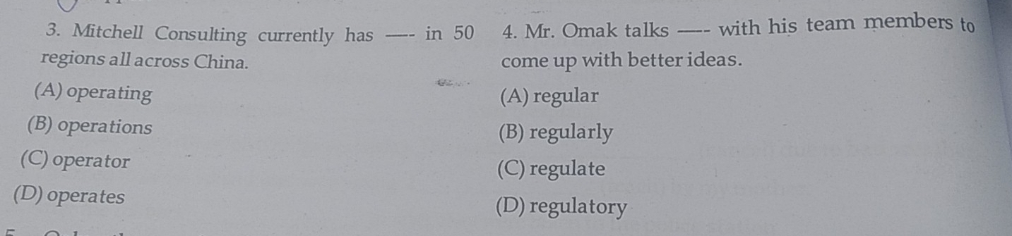 Mitchell Consulting currently has _____ in 50 4. Mr. Omak talks ---- with his team members to
regions all across China. come up with better ideas.
(A) operating (A) regular
(B) operations
(B) regularly
(C) operator
(C) regulate
(D) operates
(D) regulatory