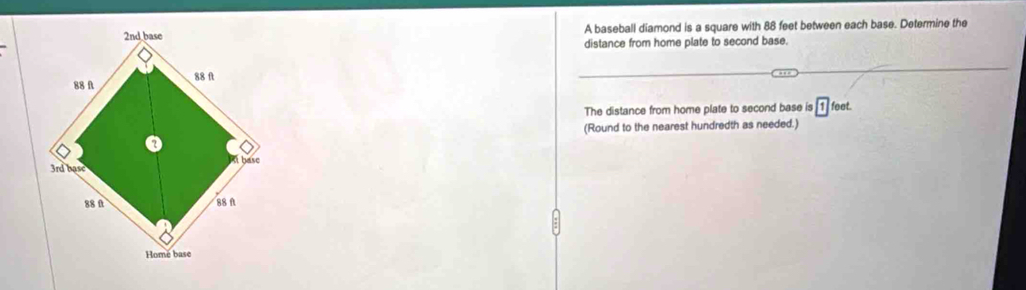 A baseball diamond is a square with 88 feet between each base. Determine the 
distance from home plate to second base. 
The distance from home plate to second base is boxed 1 feet. 
(Round to the nearest hundredth as needed.)