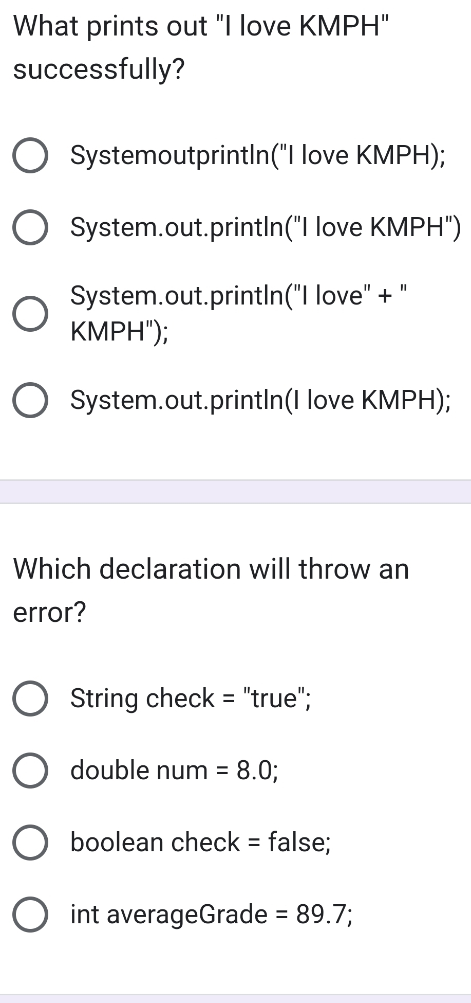 What prints out "I love KMPH"
successfully?
SystemoutprintIn("I love KMPH);
System.out.println("I love KMPH")
System.out.println("I love" + "
KMPH");
System.out.printIn(I love KMPH);
Which declaration will throw an
error?
String check = "true";
double num =8.0;
boolean check = false;
int averageGrade =89.7;