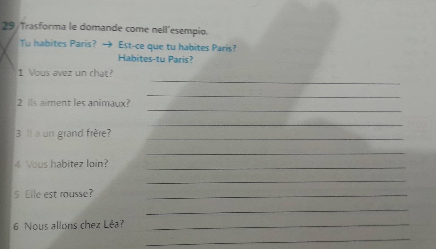 Trasforma le domande come nell´esempio. 
Tu habites Paris? → Est-ce que tu habites Paris? 
Habites-tu Paris? 
_ 
1 Vous avez un chat? 
_ 
_ 
2 Ils aiment les animaux? 
_ 
3 1 a un grand frère?_ 
_ 
4 Vous habitez loin?_ 
_ 
5 Elle est rousse?_ 
_ 
6 Nous allons chez Léa?_ 
_