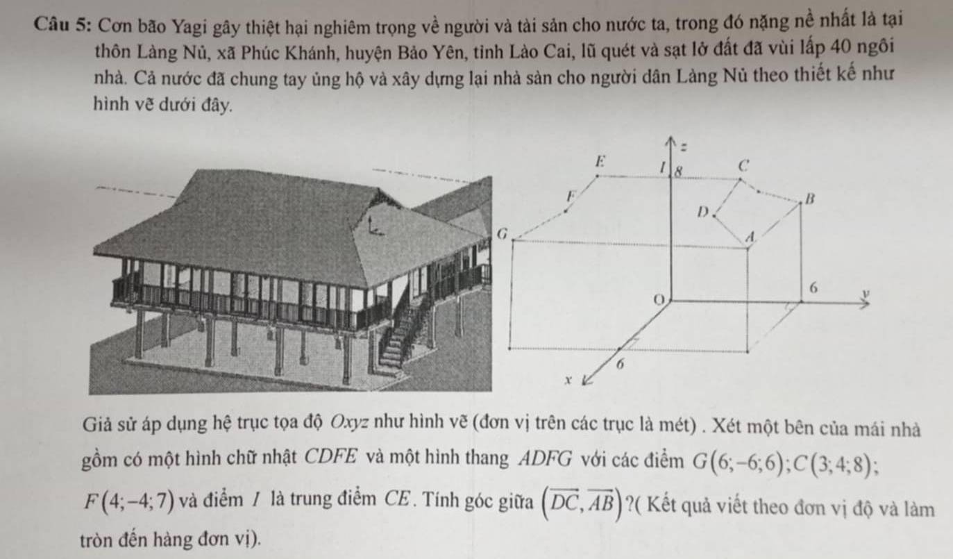 Cơn bão Yagi gây thiệt hại nghiêm trọng về người và tài sản cho nước ta, trong đó nặng nề nhất là tại 
thôn Làng Nủ, xã Phúc Khánh, huyện Bảo Yên, tỉnh Lào Cai, lũ quét và sạt lở đất đã vùi lấp 40 ngôi 
nhà. Cả nước đã chung tay ủng hộ và xây dựng lại nhà sản cho người dân Làng Nủ theo thiết kế như 
hình vẽ dưới đây. 
Giả sử áp dụng hệ trục tọa độ Oxyz như hình vẽ (đơn vị trên các trục là mét) . Xét một bên của mái nhà 
gồm có một hình chữ nhật CDFE và một hình thang ADFG với các điểm G(6;-6;6); C(3;4;8);
F(4;-4;7) và điểm / là trung điểm CE. Tính góc giữa (overline DC,overline AB) ?( Kết quả viết theo đơn vị độ và làm 
tròn đến hàng đơn vị).