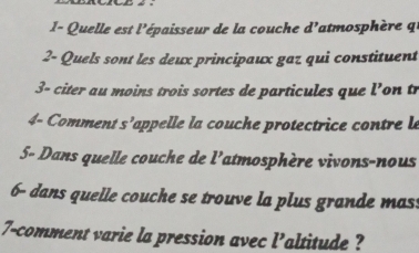 Quelle est l'épaisseur de la couche d'atmosphère 
2- Quels sont les deux principaux gaz qui constituent 
3- citer au moins trois sortes de particules que l'on tr 
4- Comment s' appelle la cou he protectrice cotrele 
5- Dans quelle couche de l'atmosphère vivons-nous 
6- dans quelle couche se trouve la plus grande mass 
7-comment varie la pression avec l’altitude ?