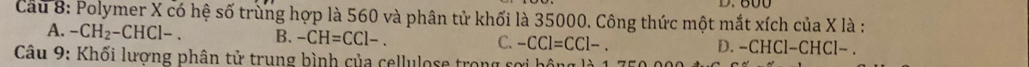 Cầu 8: Polymer X có hệ số trùng hợp là 560 và phân tử khối là 35000. Công thức một mắt xích của X là :
A. -CH_2-CHCl-. B. -CH=CCl-. C. -CCl=CCl-. D. -CHCl−CHCl− .
Câu 9: Khối lượng phân tử trung bình của cellulose trong rợi hộng