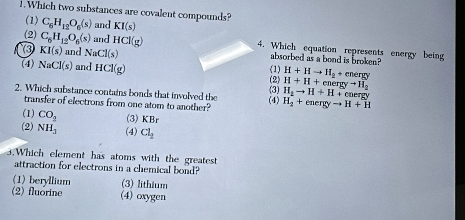 Which two substances are covalent compounds?
(1) C_6H_12O_6(s) and KI(s)
(2) C_6H_12O_6(s) and HCl(g)
③ KI(s) and NaCl(s)
4. Which equation represents energy being
absorbed as a bond is broken?
(4) NaCl(s) and HCl(g) (1) H+Hto H_2+ energy
(2) H+H+energyto H_2
2. Which substance contains bonds that involved the (4) (3) H_2to H+H+energy
transfer of electrons from one atom to another?
H_2+energyto H+H
(1) CO_2
(3) KBr
(2) NH_3
(4) Cl_2
3.Which element has atoms with the greatest
attraction for electrons in a chemical bond?
(1) beryllium (3) lithium
(2) fluorine (4) oxygen