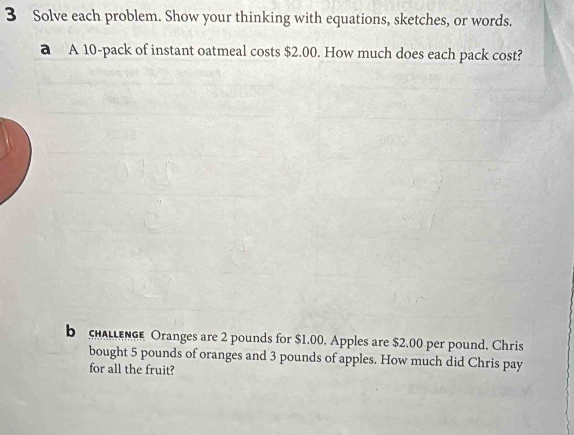 Solve each problem. Show your thinking with equations, sketches, or words. 
a A 10 -pack of instant oatmeal costs $2.00. How much does each pack cost? 
b chALLEnGe Oranges are 2 pounds for $1.00. Apples are $2.00 per pound. Chris 
bought 5 pounds of oranges and 3 pounds of apples. How much did Chris pay 
for all the fruit?