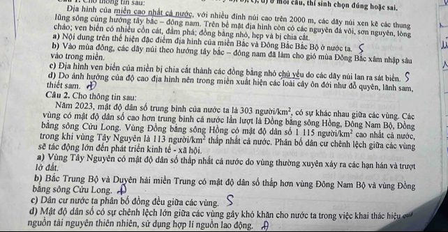 Cho thống tin sau: ( t), U) ở mỗi cầu, thí sinh chọn đúng hoặc sai.
Địa hình của miền cao nhất cả nước, với nhiều đỉnh núi cao trên 2000 m, các dãy núi xen kẽ các thung
lũng sông cùng hướng tây bắc - động nam. Trên bề mặt địa hình còn có các nguyên đá vôi, sơn nguyên, lòng
chảo; ven biển có nhiều cồn cát, đầm phá; đồng bằng nhỏ, hẹp và bị chia cắt.
a) Nội dung trên thể hiện đặc điểm địa hình của miền Bắc và Đông Bắc Bắc Bộ ở nước ta.
b) Vào mùa đông, các dãy núi theo hướng tây bắc - đông nam đã làm cho gió mùa Đông Bắc xâm nhập sâu
vào trong miền.
c) Địa hình ven biển của miền bị chia cắt thành các đồng bằng nhỏ chủ yếu do các dãy núi lan ra sát biển.
d) Do ảnh hưởng của độ cao địa hình nên trong miền xuất hiện các loài cây ôn đới như đỗ quyên, lãnh sam,
thiết sam. 
Câu 2. Cho thông tin sau:
Năm 2023, mật độ dân số trung bình của nước ta là 303 người /km^2 , có sự khác nhau giữa các vùng. Các
vùng có mật độ dân số cao hơn trung bình cả nước lần lượt là Đồng bằng sông Hồng, Đồng Nam Bộ, Đồng
bằng sông Cửu Long. Vùng Đồng bằng sông Hồng có mật độ dân số 1 115 người/km² cao nhất cả nước,
trong khi vùng Tây Nguyên là 113 người km^2 thấp nhất cả nước. Phân bố dân cư chênh lệch giữa các vùng
sẽ tác động lớn đến phát triển kinh tế - xã hội.
a) Vùng Tây Nguyên có mật độ dân số thấp nhất cả nước do vùng thường xuyên xảy ra các hạn hán và trượt
lở đất.
b) Bắc Trung Bộ và Duyên hải miền Trung có mật độ dân số thấp hơn vùng Đông Nam Bộ và vùng Đồng
băng sông Cửu Long.
c) Dân cư nước ta phân bố đồng đều giữa các vùng.
d)  Mật độ dân số có sự chênh lệch lớn giữa các vùng gây khó khăn cho nước ta trong việc khai thác hệu  
nguồn tài nguyên thiên nhiên, sử dụng hợp lí nguồn lao động.