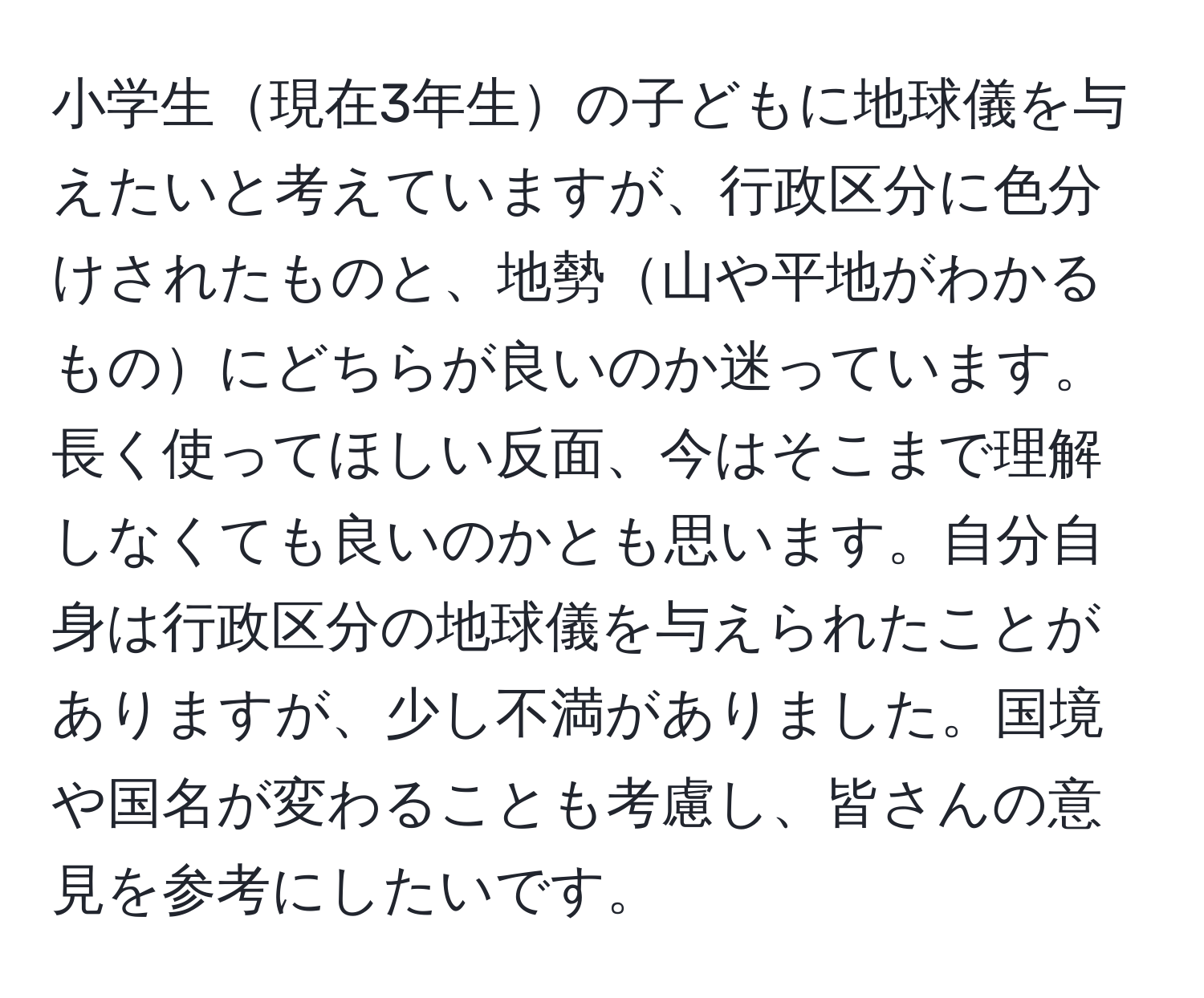 小学生現在3年生の子どもに地球儀を与えたいと考えていますが、行政区分に色分けされたものと、地勢山や平地がわかるものにどちらが良いのか迷っています。長く使ってほしい反面、今はそこまで理解しなくても良いのかとも思います。自分自身は行政区分の地球儀を与えられたことがありますが、少し不満がありました。国境や国名が変わることも考慮し、皆さんの意見を参考にしたいです。