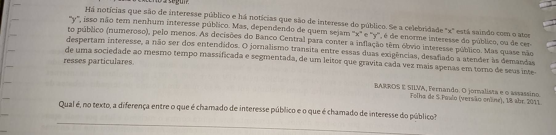 3 à segum 
Há notícias que são de interesse público e há notícias que são de interesse do público. Se a celebridade “ x ” está saindo com o ator 
“ v ”, isso não tem nenhum interesse público. Mas, dependendo de quem sejam “ x ” e “ y ”, é de enorme interesse do público, ou de cer 
to público (numeroso), pelo menos. As decisões do Banco Central para conter a inflação têm óbvio interesse público. Mas quase não 
despertam interesse, a não ser dos entendidos. O jornalismo transita entre essas duas exigências, desafiado à atender às demandas 
resses particulares. de uma sociedade ao mesmo tempo massificada e segmentada, de um leitor que gravita cada vez mais apenas em torno de seus inte- 
BARROS E SILVA, Fernando. O jornalista e o assassino. 
Folha de S.Paulo (versão online), 18 abr. 2011. 
_ 
Qual é, no texto, a diferença entre o que é chamado de interesse público e o que é chamado de interesse do público?