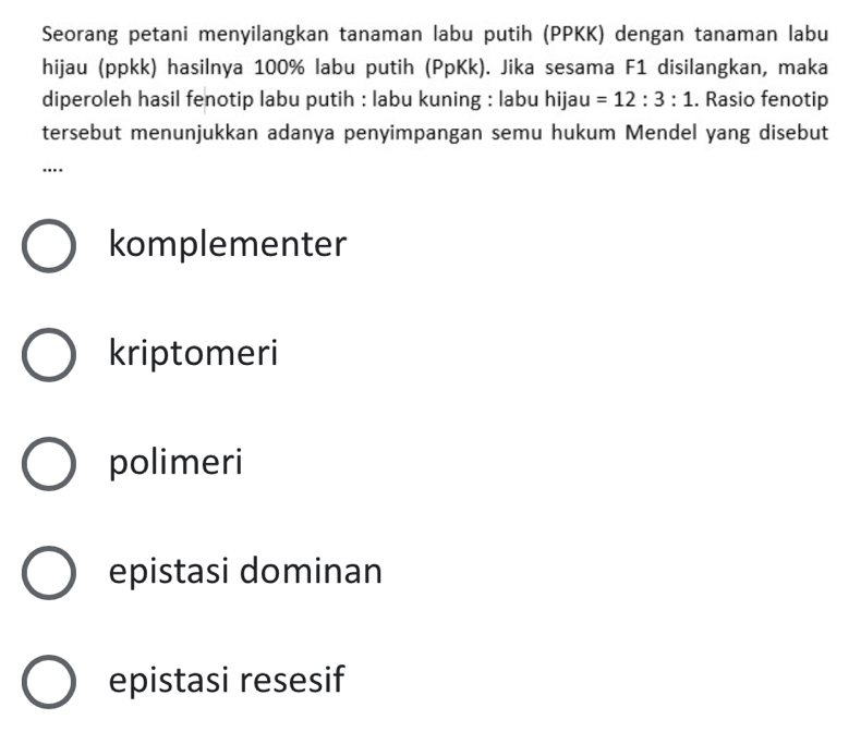 Seorang petani menyilangkan tanaman labu putih (PPKK) dengan tanaman labu
hijau (ppkk) hasilnya 100% labu putih (PpKk). Jika sesama F1 disilangkan, maka
diperoleh hasil fenotip labu putih : labu kuning : labu hijau =12:3:1. Rasio fenotip
tersebut menunjukkan adanya penyimpangan semu hukum Mendel yang disebut
….
komplementer
kriptomeri
polimeri
epistasi dominan
epistasi resesif