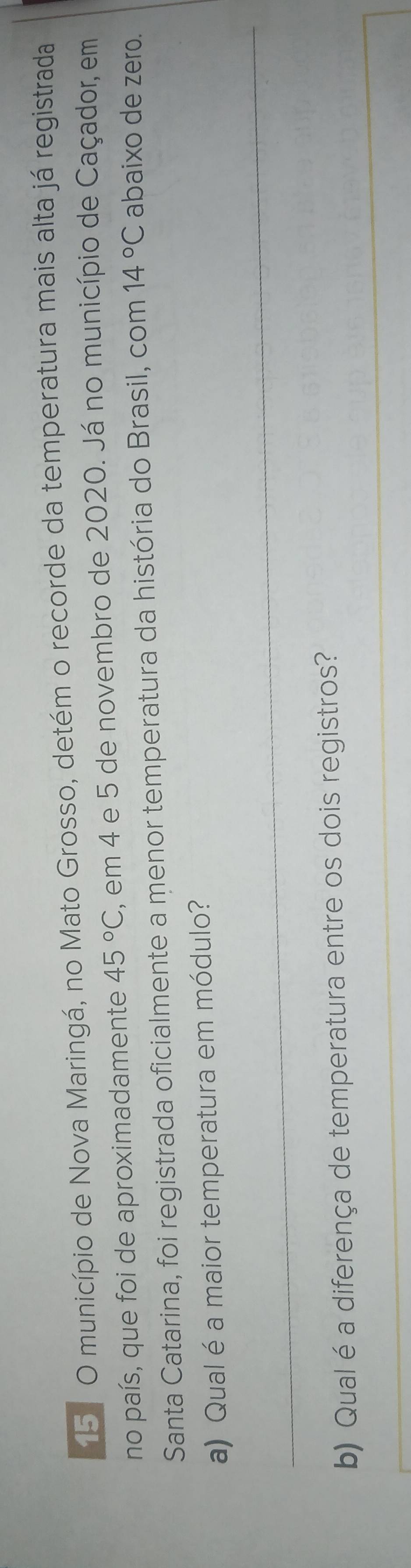 15º O município de Nova Maringá, no Mato Grosso, detém o recorde da temperatura mais alta já registrada 
no país, que foi de aproximadamente 45°C , em 4 e 5 de novembro de 2020. Já no município de Caçador, em 
Santa Catarina, foi registrada oficialmente a menor temperatura da história do Brasil, com 14°C abaixo de zero. 
a) Qual é a maior temperatura em módulo? 
_ 
_ 
b) Qual é a diferença de temperatura entre os dois registros?
