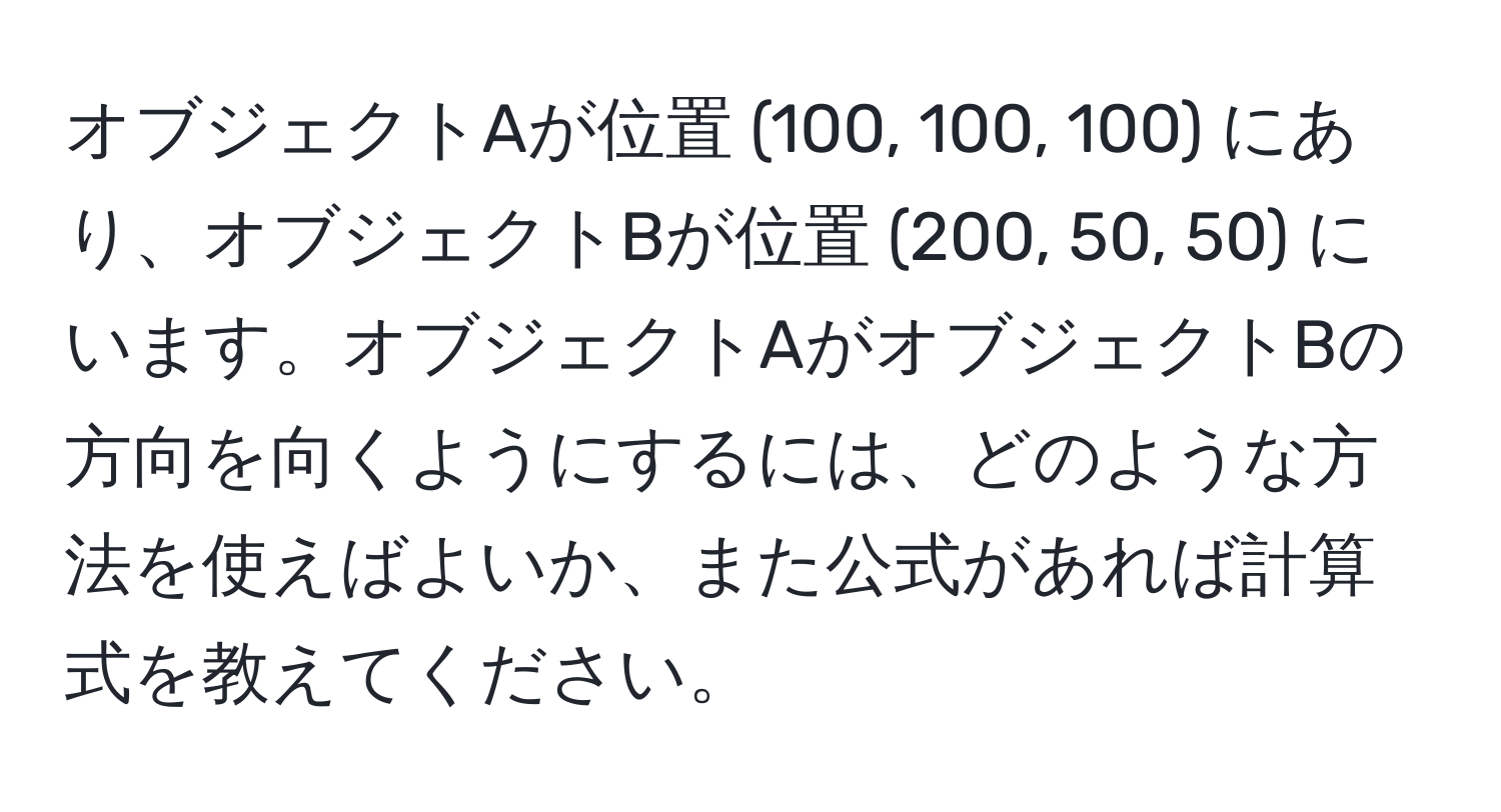 オブジェクトAが位置 (100, 100, 100) にあり、オブジェクトBが位置 (200, 50, 50) にいます。オブジェクトAがオブジェクトBの方向を向くようにするには、どのような方法を使えばよいか、また公式があれば計算式を教えてください。