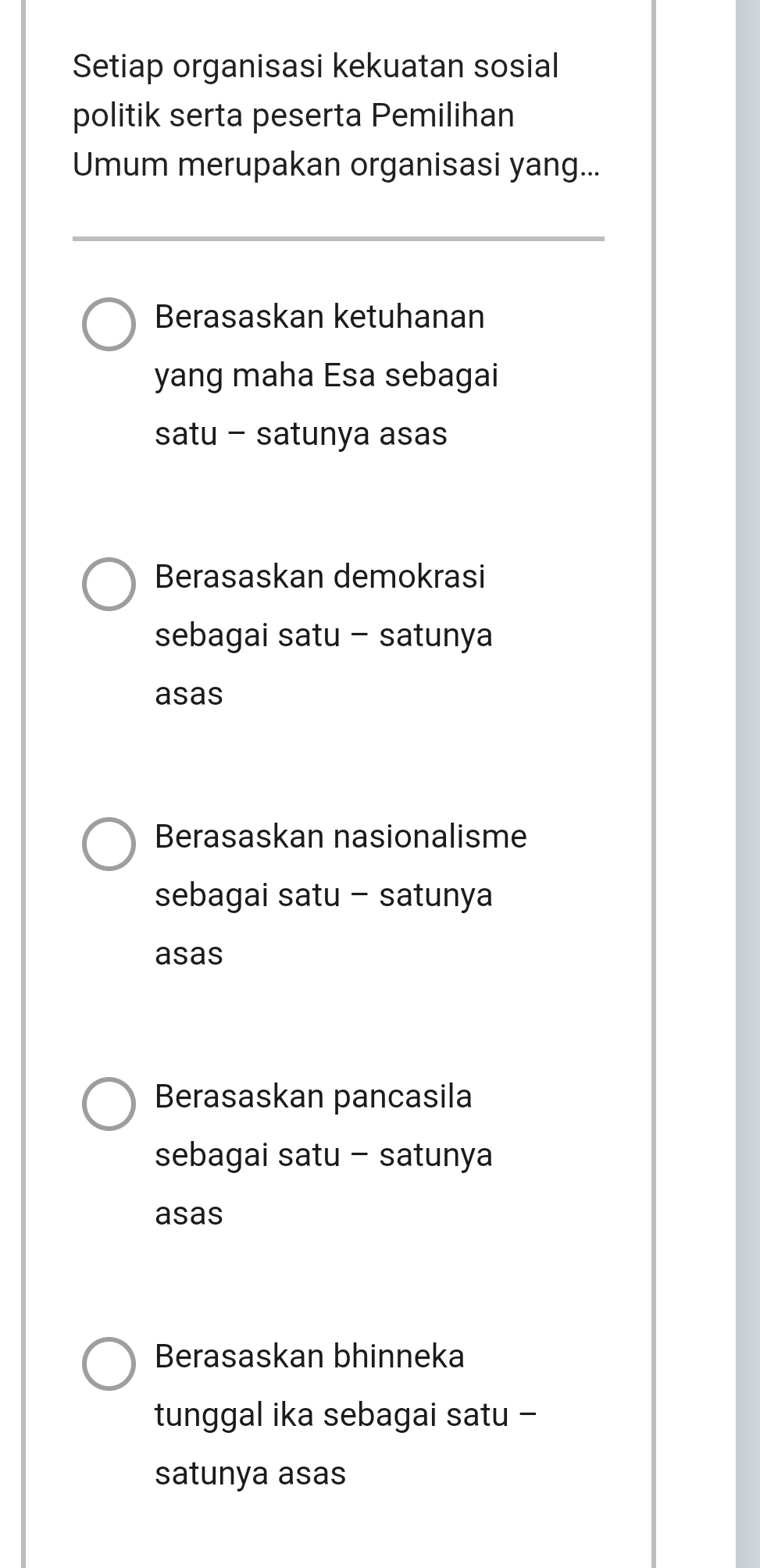 Setiap organisasi kekuatan sosial
politik serta peserta Pemilihan
Umum merupakan organisasi yang...
Berasaskan ketuhanan
yang maha Esa sebagai
satu - satunya asas
Berasaskan demokrasi
sebagai satu - satunya
asas
Berasaskan nasionalisme
sebagai satu - satunya
asas
Berasaskan pancasila
sebagai satu - satunya
asas
Berasaskan bhinneka
tunggal ika sebagai satu -
satunya asas