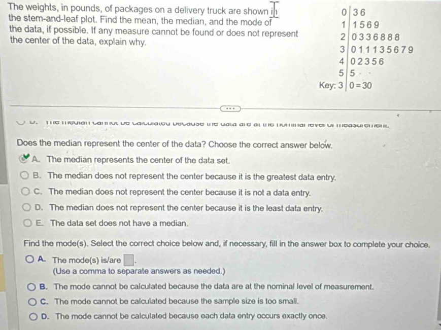 The weights, in pounds, of packages on a delivery truck are shown in
0 36
the stem-and-leaf plot. Find the mean, the median, and the mode of 1 1569
the data, if possible. If any measure cannot be found or does not represent 2 0336888
the center of the data, explain why.
3 011135679
4 02356
5 5
Key: 3 0=30
e caicuiaιeu decause ιe uaιa are aι ιe num nar everoi measuremenl 
Does the median represent the center of the data? Choose the correct answer below.
A. The median represents the center of the data set.
B. The median does not represent the center because it is the greatest data entry.
C. The median does not represent the center because it is not a data entry.
D. The median does not represent the center because it is the least data entry.
E. The data set does not have a median.
Find the mode(s). Select the correct choice below and, if necessary, fill in the answer box to complete your choice.
A. The mode(s) is/are □. 
(Use a comma to separate answers as needed.)
B. The mode cannot be calculated because the data are at the nominal level of measurement.
C. The mode cannot be calculated because the sample size is too small.
D. The mode cannot be calculated because each data entry occurs exactly once.