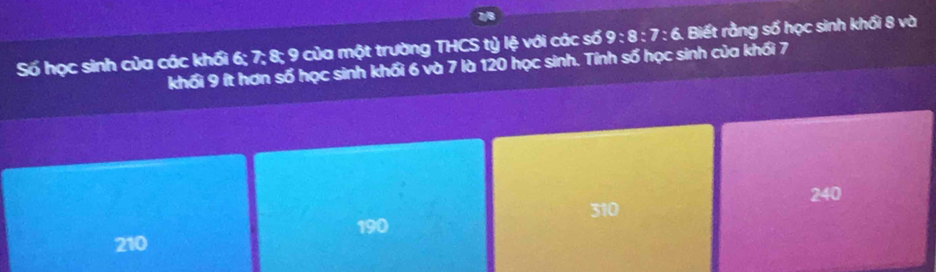 Số học sinh của các khối 6; 7; x=0 0 của một trường THCS tỷ lệ với các số 9:8:7:6. Biết rằng số học sinh khối 8 và
khối 9 ít hơn số học sinh khối 6 và 7 là 120 học sinh. Tính số học sinh của khối 7
240
310
190
210