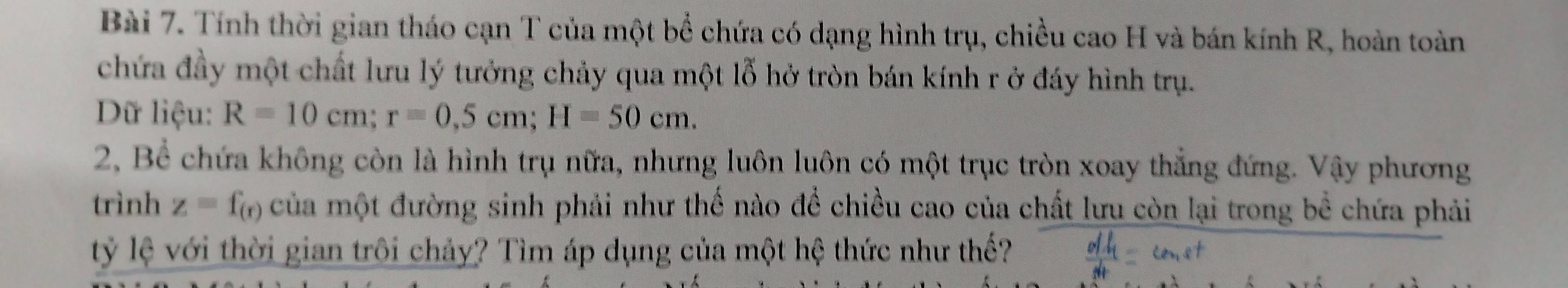 Tính thời gian tháo cạn T của một bể chứa có dạng hình trụ, chiều cao H và bán kính R, hoàn toàn 
chứa đầy một chất lưu lý tưởng chảy qua một lỗ hở tròn bán kính r ở đáy hình trụ. 
Dữ liệu: R=10cm; r=0,5cm; H=50cm. 
2, Bể chứa không còn là hình trụ nữa, nhưng luôn luôn có một trục tròn xoay thắng đứng. Vậy phương 
trình z=f_(r) của một đường sinh phải như thế nào để chiều cao của chất lưu còn lại trong bể chứa phải 
lỷ lệ với thời gian trôi chảy? Tìm áp dụng của một hệ thức như thế?