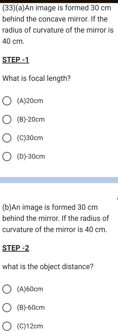 (33)(a)An image is formed 30 cm
behind the concave mirror. If the
radius of curvature of the mirror is
40 cm.
STEP -1
What is focal length?
(A) 20cm
(B)- 20cm
(C) 30cm
(D)- 30cm
(b)An image is formed 30 cm
behind the mirror. If the radius of
curvature of the mirror is 40 cm.
STEP -2
what is the object distance?
(A) 60cm
(B)- 60cm
(C) 12cm