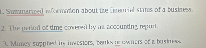 Summarized information about the financial status of a business. 
2. The period of time covered by an accounting report. 
3. Money supplied by investors, banks or owners of a business.