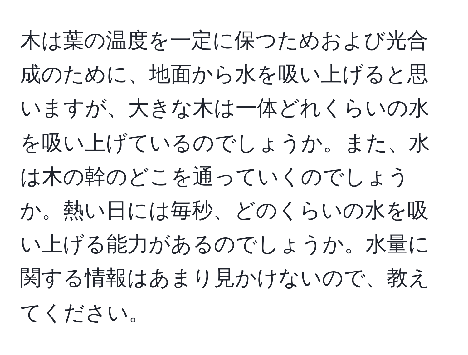 木は葉の温度を一定に保つためおよび光合成のために、地面から水を吸い上げると思いますが、大きな木は一体どれくらいの水を吸い上げているのでしょうか。また、水は木の幹のどこを通っていくのでしょうか。熱い日には毎秒、どのくらいの水を吸い上げる能力があるのでしょうか。水量に関する情報はあまり見かけないので、教えてください。