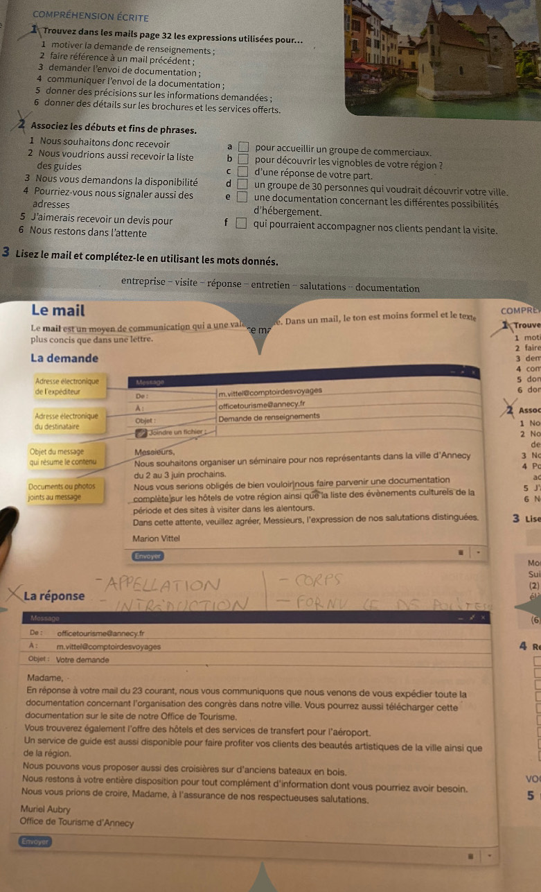 compréHension écrite
Trouvez dans les mails page 32 les expressions utilisées pour...
1 motiver la demande de renseignements ;
2 faire référence à un mail précédent ;
3 demander l’envoi de documentation ;
4 communiquer l’envoi de la documentation ;
5 donner des précisions sur les informations demandées ;
6 donner des détails sur les brochures et les services offerts.
Associez les débuts et fins de phrases.
1 Nous souhaitons donc recevoir a     pour accueillir un groupe de commerciaux
2 Nous voudrions aussi recevoir la liste b  pour découvrir les vignobles de votre région ?
C
des guides d'une réponse de votre part.
3 Nous vous demandons la disponibilité d un groupe de 30 personnes qui voudrait découvrir votre ville.
4 Pourriez-vous nous signaler aussi des e une documentation concernant les différentes possibilités
adresses d'hébergement.
5 J’aimerais recevoir un devis pour f qui pourraient accompagner nos clients pendant la visite.
6 Nous restons dans l’attente
3 Lisez le mail et complétez-le en utilisant les mots donnés.
entreprise - visite - réponse - entretien - salutations - documentation
Le mail
Le mail est un moyen de communication qui a une valé    . Dans un mail, le ton est moins formel et le tex COMPRE Trouve
plus concis que dans une lettre. 1 mot
La demande 2 faire
3 dem
4 con
Adresse électronique Message 5 don
de l'expéditeur Do : m.vittel@comptoirdesvoyages 6 dor
A: officetourisme@annecy.fr
Assoc
Adresse électronique
du destinataire Objet : Demande de renseignements 1 No
Joindre un fichier 2 No
de
Objet du message Messieurs 3 Nc 4 Pc
aui résume le contenu Nous souhaitons organiser un séminaire pour nos représentants dans la ville d'Annecy
du 2 au 3 juin prochains.
a
Documents ou photos Nous vous serions obligés de bien vouloir|nous faire parvenir une documentation 5 J'
joints au message complète sur les hôtels de votre région ainsi que la liste des évènements culturels de la 6 N
période et des sites à visiter dans les alentours.
Dans cette attente, veuillez agréer, Messieurs, l'expression de nos salutations distinguées. 3 Lise
Marion Vittel
Mo
Envoyer Sui
(2)
La réponse
é
Message
(6
De : officetourisme C annecy. fr
A : m. vittel @ comptoirdes voyages 4 R
Objet: Votre demande
Madame,
En réponse à votre mail du 23 courant, nous vous communiquons que nous venons de vous expédier toute la
documentation concernant l'organisation des congrès dans notre ville. Vous pourrez aussi télécharger cette
documentation sur le site de notre Office de Tourisme.
Vous trouverez également l'offre des hôtels et des services de transfert pour l'aéroport.
Un service de guide est aussi disponible pour faire profiter vos clients des beautés artistiques de la ville ainsi que
de la région.
Nous pouvons vous proposer aussi des croisières sur d'anciens bateaux en bois.
VO
Nous restons à votre entière disposition pour tout complément d'information dont vous pourriez avoir besoin. 5
Nous vous prions de croire, Madame, à l'assurance de nos respectueuses salutations.
Muriel Aubry
Office de Tourisme d'Annecy
Envoye