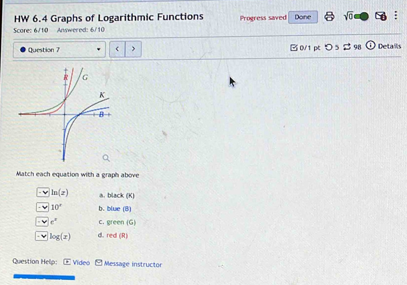 HW 6.4 Graphs of Logarithmic Functions Progress saved Done sqrt(0) 
Score: 6/10 Answered: 6/10
Question 7 > 0/1 pt つ 5 ⇄ 98 (i) Details
<
Match each equation with a graph above
- v  ln (x) a. black (K)
10^x b. blue (B)
e^z c. green (G)
log (x) d. red (R)
Question Help: Video Message instructor