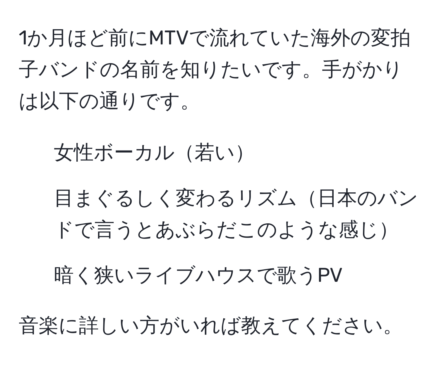 1か月ほど前にMTVで流れていた海外の変拍子バンドの名前を知りたいです。手がかりは以下の通りです。  
- 女性ボーカル若い  
- 目まぐるしく変わるリズム日本のバンドで言うとあぶらだこのような感じ  
- 暗く狭いライブハウスで歌うPV  

音楽に詳しい方がいれば教えてください。