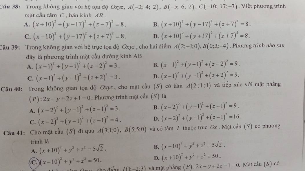 Trong không gian với hệ tọa độ Oxyz, A(-3;4;2),B(-5;6;2),C(-10;17;-7). Viết phương trình
mặt cầu tâm C , bán kính AB .
A. (x+10)^2+(y-17)^2+(z-7)^2=8. B. (x+10)^2+(y-17)^2+(z+7)^2=8.
C. (x-10)^2+(y-17)^2+(z+7)^2=8. D. (x+10)^2+(y+17)^2+(z+7)^2=8.
Câu 39: Trong không gian với hệ trục tọa độ Oxyz , cho hai điểm A(2;-1;0),B(0;3;-4). Phương trình nào sau
ây là phương trình mặt cầu đường kính AB
A. (x-1)^2+(y-1)^2+(z-2)^2=3.
B. (x-1)^2+(y-1)^2+(z-2)^2=9.
C. (x-1)^2+(y-1)^2+(z+2)^2=3.
D. (x-1)^2+(y-1)^2+(z+2)^2=9.
Câu 40: Trong không gian tọa độ Oxyz, cho mặt cầu (S) có tâm A(2;1;1) và tiếp xúc với mặt phẳng
(P): 2x-y+2z+1=0. Phương trình mặt cầu (S) là
A. (x-2)^2+(y-1)^2+(z-1)^2=3. B. (x-2)^2+(y-1)^2+(z-1)^2=9.
C. (x-2)^2+(y-1)^2+(z-1)^2=4.
D. (x-2)^2+(y-1)^2+(z-1)^2=16.
Câu 41: Cho mặt cầu (S) đi qua A(3;1;0),B(5;5;0) và có tâm / thuộc trục Ox . Mặt cầu (S) có phương
trình là
A. (x+10)^2+y^2+z^2=5sqrt(2). B. (x-10)^2+y^2+z^2=5sqrt(2).
C. (x-10)^2+y^2+z^2=50.
D. (x+10)^2+y^2+z^2=50.
n ho  điểm I(1:-2:3) và mặt phẳng (P) : 2x-y+2z-1=0.  Mặt cầu (S) có