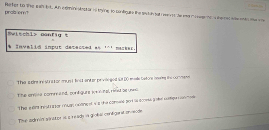 problem?
Refer to the exhibit. An administrator is trying to configure the switch but receives the error message that is displayed in the exhibit. What is the
Switchl> config t
* Invalid input detected at '^' marker.
The administrator must first enter privileged EXEC mode before issuing the command.
The entire command, configure terminal, must be used.
The administrator must connect via the console port to access global configuration mode.
The administrator is already in global configuration mode.