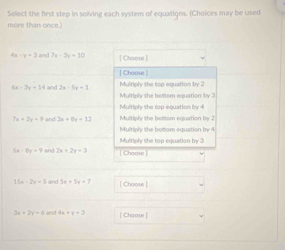 Select the first step in solving each system of equations. (Choices may be used
more than once.)
4x-y=3 and 7x-3y=10 [ Choose ]
[ Choose ]
6x-3y=14 and 2x-5y=1 Multiply the top equation by 2
Multiply the bottom equation by 3
Multiply the top equation by 4
7x+2y=9 and 3x+8y=12 Multiply the bottom equation by 2
Multiply the bottom equation by 4
Multiply the top equation by 3
5x-8y=9 and 2x+2y=3 [ Choose ]
15x-2y=5 and 5x+5y=7 [ Choose ]
3x+2y=6 and 4x+y=3 [ Choose ]