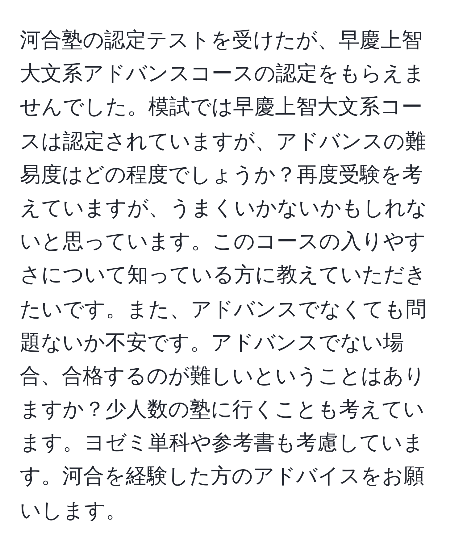 河合塾の認定テストを受けたが、早慶上智大文系アドバンスコースの認定をもらえませんでした。模試では早慶上智大文系コースは認定されていますが、アドバンスの難易度はどの程度でしょうか？再度受験を考えていますが、うまくいかないかもしれないと思っています。このコースの入りやすさについて知っている方に教えていただきたいです。また、アドバンスでなくても問題ないか不安です。アドバンスでない場合、合格するのが難しいということはありますか？少人数の塾に行くことも考えています。ヨゼミ単科や参考書も考慮しています。河合を経験した方のアドバイスをお願いします。