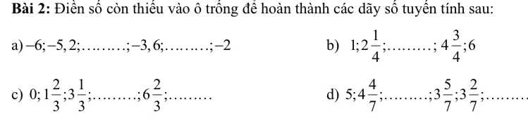 Điền số còn thiếu vào ô trồng để hoàn thành các dãy số tuyển tính sau: 
a) -6; −5, 2;……; −3, 6;……; −2 b) 1; 2 1/4 ; ;……; 4 3/4 ; 6
d) 5; 4 4/7 
c) 0; 1 2/3 ; 3 1/3 ; ;……; 6 2/3 ;. .. ... . ;… . 3 5/7 ; 3 2/7 ;.. ....