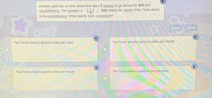 A theme park has a Ferris wheel that takes 2 minutes to go around its 450-foot
circumference. The equation s· ( 1/30 )=450 relates the speed of the Ferris wheel
to its circumference. What exactly does 8 represent?
CLEAR CHECK
The Ferris wheel's speed in miles per hour The Ferris wheel's speed in miles per minute.
The Ferris wheel's speed in feet per minute The Ferris wheel's speed in feet per hour