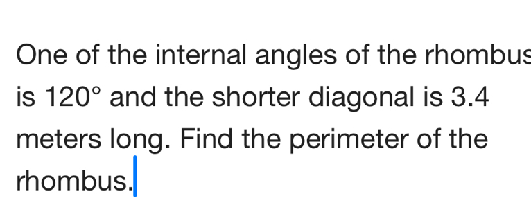 One of the internal angles of the rhombus 
is 120° and the shorter diagonal is 3.4
meters long. Find the perimeter of the 
rhombus.