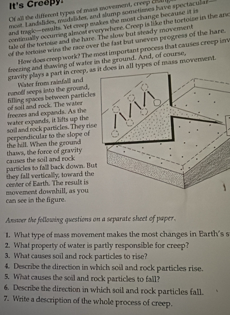 It's Creepy! 
Of all the different types of mass movement, creep chang 
most. Landslides, mudslides, and slump sometimes have spectacular 
and tragic—results. Yet creep makes the most change because it is 
continually occurring almost everywhere. Creep is like the tortoise in the and 
tale of the tortoise and the hare. The slow but steady movement 
of the tortoise wins the race over the fast but uneven progress of the hare. 
How does creep work? The most important process that causes creep inv 
freezing and thawing of water in the ground. And, of course, 
gravity plays a part in creep, asn all types of mass movement. 
Water from rainfall and 
runoff seeps into the ground, 
filling spaces between particles 
of soil and rock. The water 
freezes and expands. As the 
water expands, it lifts up the 
soil and rock particles. They rise 
perpendicular to the slope of 
the hill. When the ground 
thaws, the force of gravity 
causes the soil and rock 
particles to fall back down. Bu 
they fall vertically, toward the 
center of Earth. The result is 
movement downhill, as you 
can see in the figure. 
Answer the following questions on a separate sheet of paper. 
1. What type of mass movement makes the most changes in Earth's s 
2. What property of water is partly responsible for creep? 
3. What causes soil and rock particles to rise? 
4. Describe the direction in which soil and rock particles rise. 
5. What causes the soil and rock particles to fall? 
6. Describe the direction in which soil and rock particles fall. 
7. Write a description of the whole process of creep.