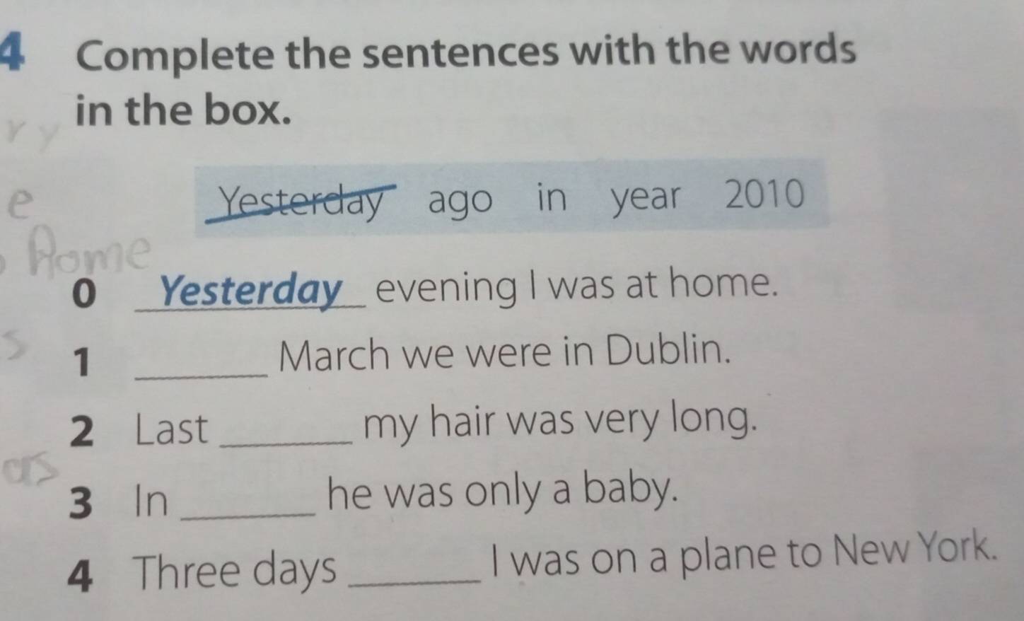 Complete the sentences with the words 
in the box. 
Yesterday ago in year 2010 
0 _Yesterday_ evening I was at home. 
_1 
March we were in Dublin. 
2 Last _my hair was very long. 
3 In _he was only a baby. 
4 Three days _I was on a plane to New York.