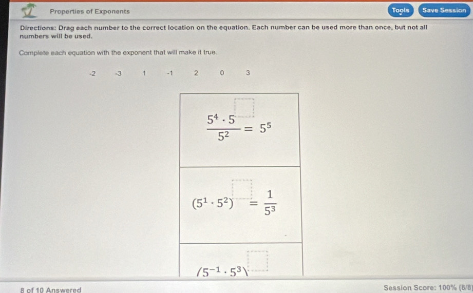 Properties of Exponents Tools Save Session
Directions: Drag each number to the correct location on the equation. Each number can be used more than once, but not all
numbers will be used.
Complete each equation with the exponent that will make it true.
-2 -3 1 -1 2 0 3
8 of 10 Answered Session Score: 100% (8/8