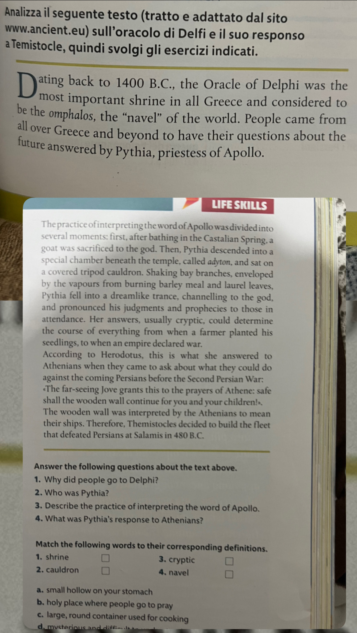 Analizza il seguente testo (tratto e adattato dal sito
www.ancient.eu) sull’oracolo di Delfi e il suo responso
a Temistocle, quindi svolgi gli esercizi indicati.
ating back to 1400 B.C., the Oracle of Delphi was the
most important shrine in all Greece and considered to
be the omphalos, the “navel” of the world. People came from
all over Greece and beyond to have their questions about the
future answered by Pythia, priestess of Apollo.
LIFE SKILLS
The practice of interpreting the word of Apollo was divided into
several moments: first, after bathing in the Castalian Spring, a
goat was sacrificed to the god. Then, Pythia descended into a
special chamber beneath the temple, called adyton, and sat on
a covered tripod cauldron. Shaking bay branches, enveloped
by the vapours from burning barley meal and laurel leaves,
Pythia fell into a dreamlike trance, channelling to the god,
and pronounced his judgments and prophecies to those in
attendance. Her answers, usually cryptic, could determine
the course of everything from when a farmer planted his
seedlings, to when an empire declared war.
According to Herodotus, this is what she answered to
Athenians when they came to ask about what they could do
against the coming Persians before the Second Persian War:
«The far-seeing Jove grants this to the prayers of Athene: safe
shall the wooden wall continue for you and your children!».
The wooden wall was interpreted by the Athenians to mean
their ships. Therefore, Themistocles decided to build the fleet
that defeated Persians at Salamis in 480 B.C.
Answer the following questions about the text above.
1. Why did people go to Delphi?
2. Who was Pythia?
3. Describe the practice of interpreting the word of Apollo.
4. What was Pythia's response to Athenians?
Match the following words to their corresponding definitions.
1. shrine 3. cryptic
2. cauldron 4. navel
a. small hollow on your stomach
b. holy place where people go to pray
c. large, round container used for cooking